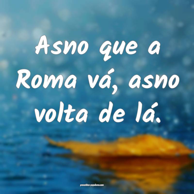Asno que a Roma vá, asno volta de lá. 
 ...