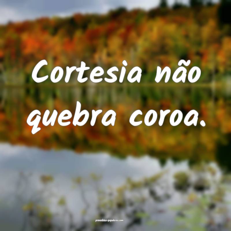 Cortesia não quebra coroa.
...