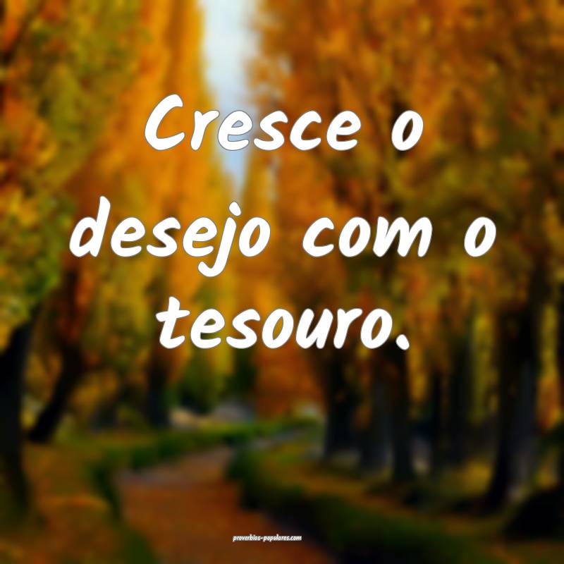 Cresce o desejo com o tesouro.
 ...