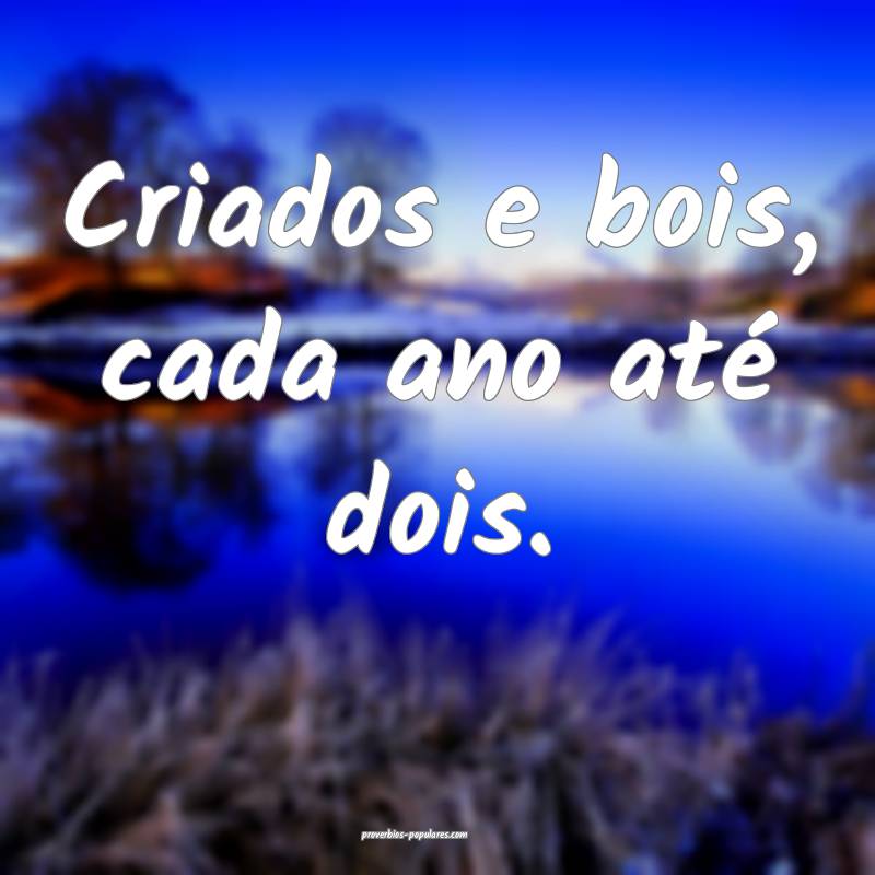 Criados e bois, cada ano até dois.
...