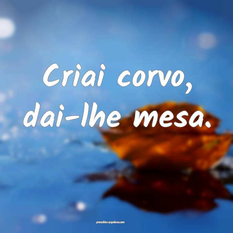 Criai corvo, dai-lhe mesa.
 ...