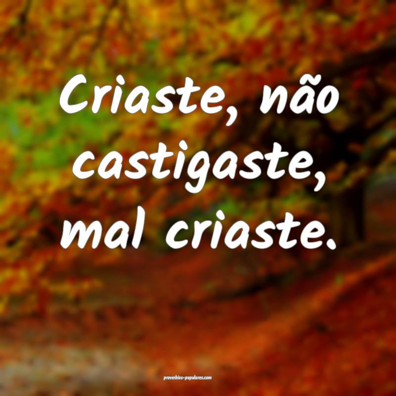 Criaste, não castigaste, mal criaste.
 ...