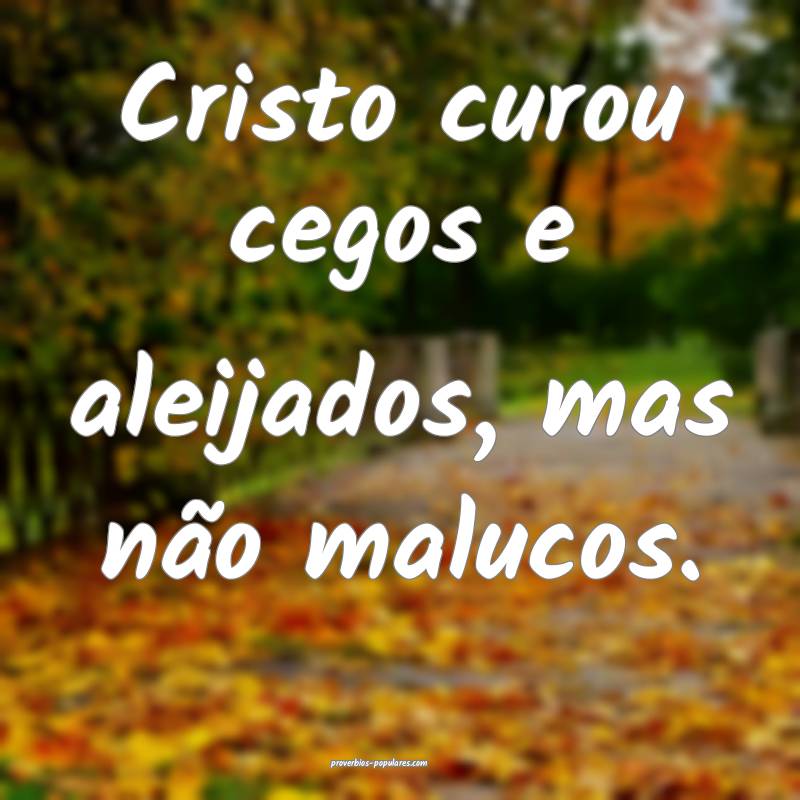 Cristo curou cegos e aleijados, mas não malucos.
...