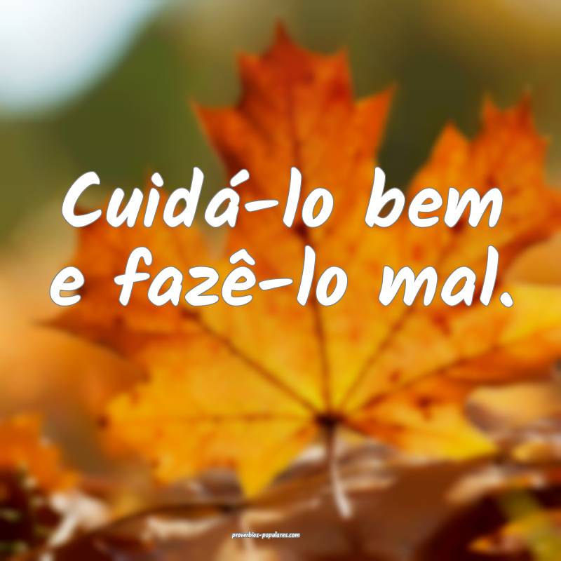 Cuidá-lo bem e fazê-lo mal.
 ...