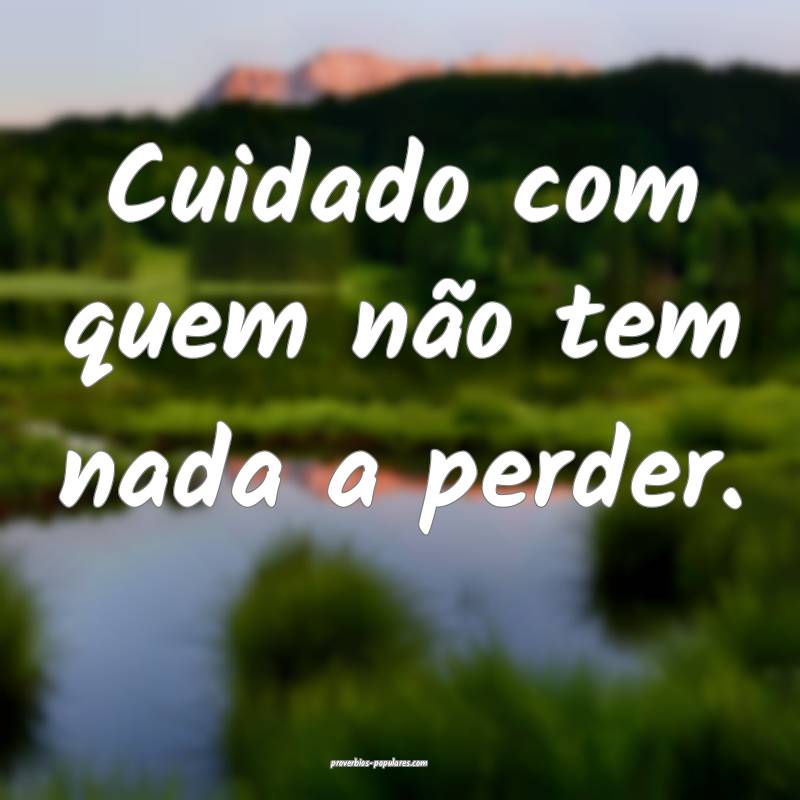 Cuidado com quem não tem nada a perder.
...