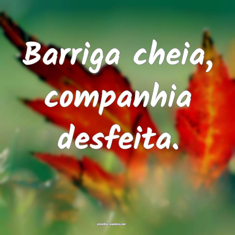 Barriga cheia, companhia desfeita. 
...