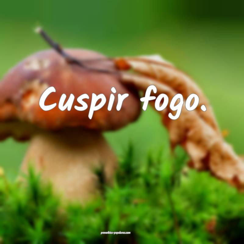 Cuspir fogo.
...