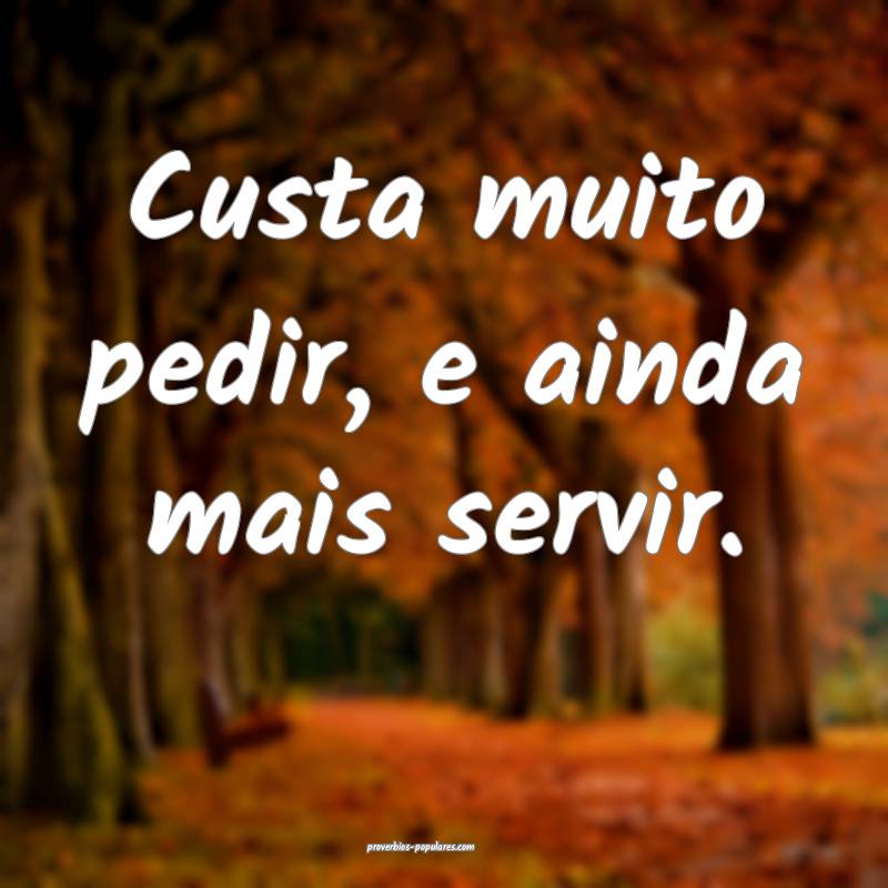 Custa muito pedir, e ainda mais servir.
...