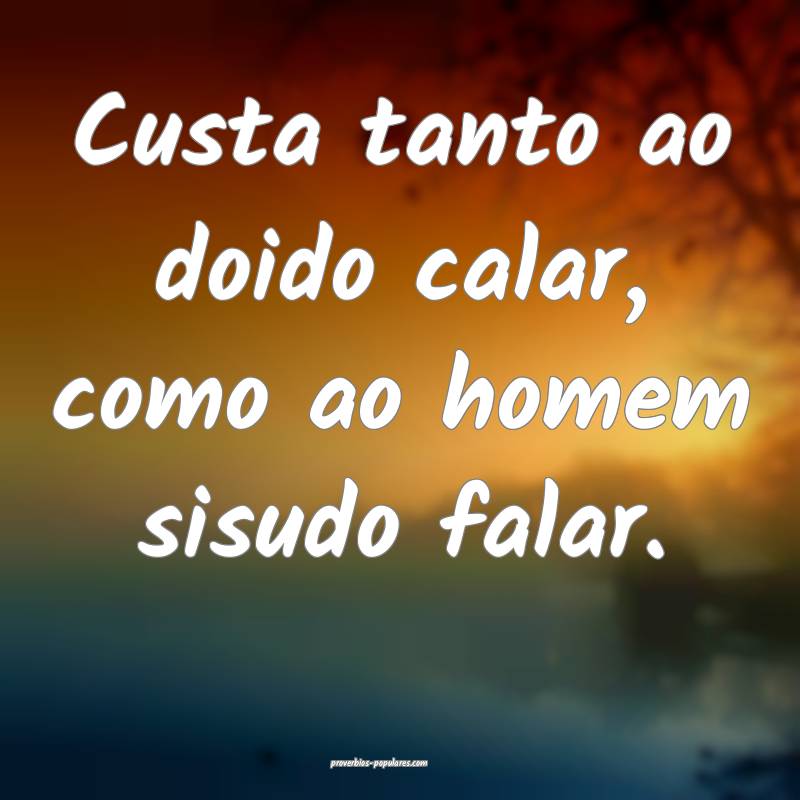 Custa tanto ao doido calar, como ao homem sisudo falar.
...
