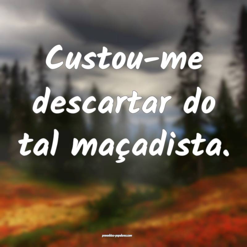Custou-me descartar do tal maçadista.
 ...