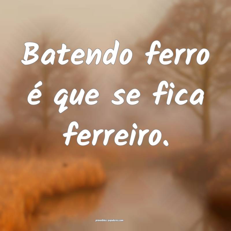 Batendo ferro é que se fica ferreiro. 
...