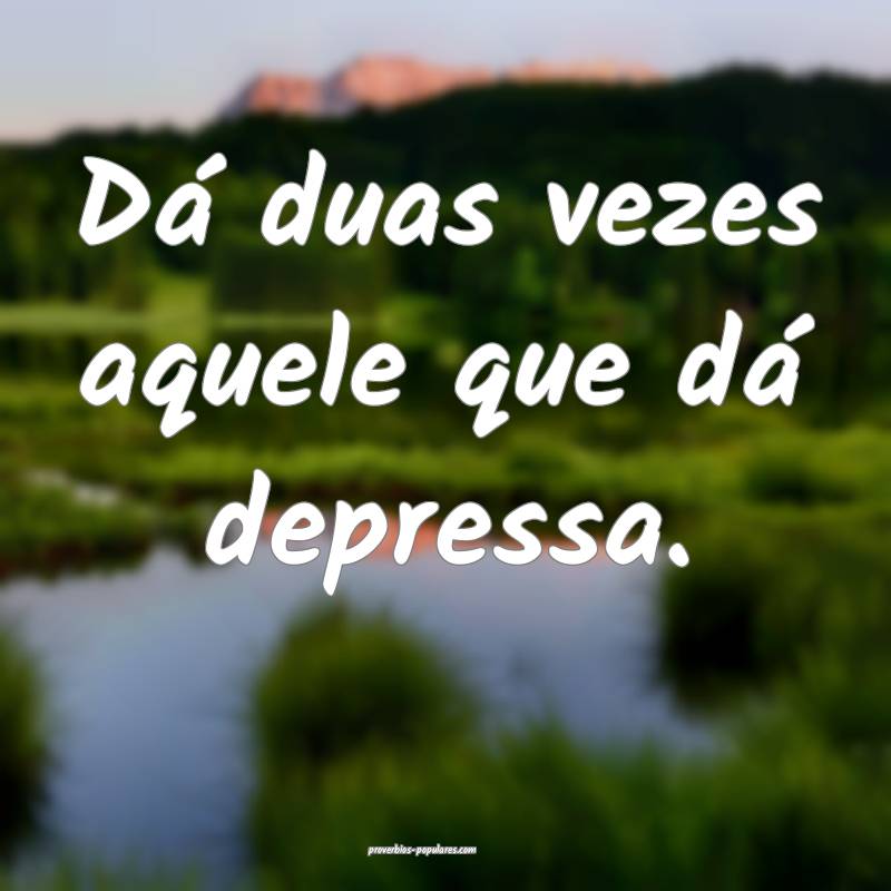 Dá duas vezes aquele que dá depressa.
...