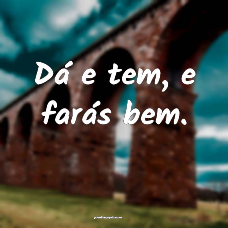 Dá e tem, e farás bem.
...