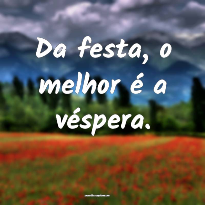 Da festa, o melhor é a véspera.
...