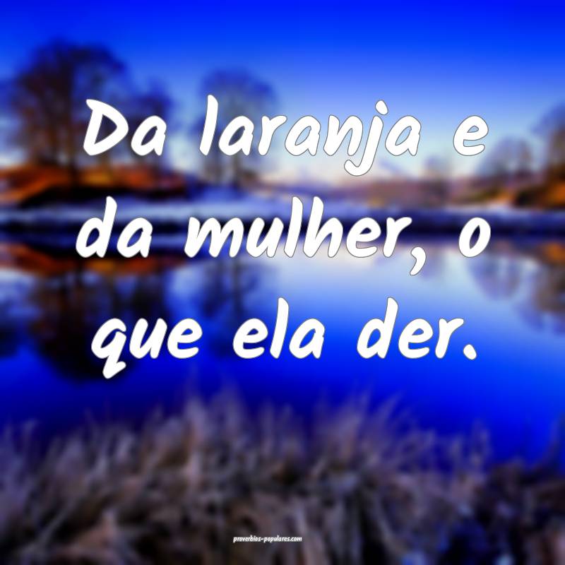 Da laranja e da mulher, o que ela der.
 ...