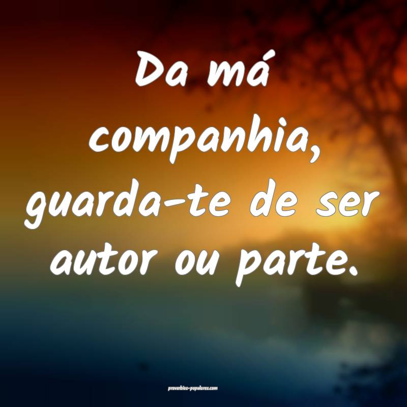 Da má companhia, guarda-te de ser autor ou parte.
...