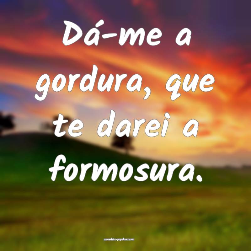 Dá-me a gordura, que te darei a formosura.
 ...