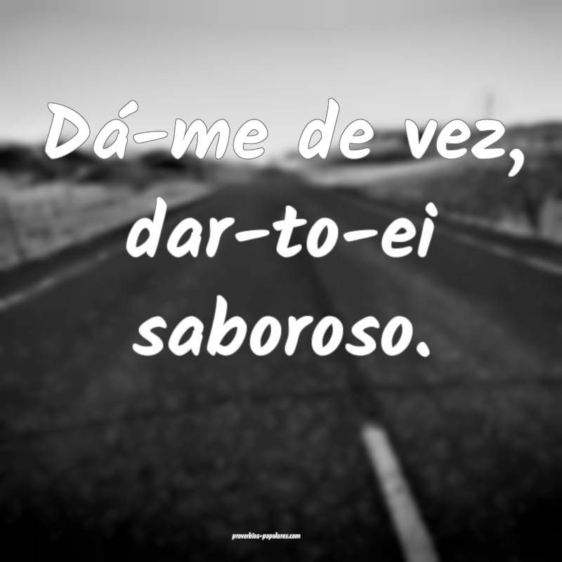 Dá-me de vez, dar-to-ei saboroso.
 ...
