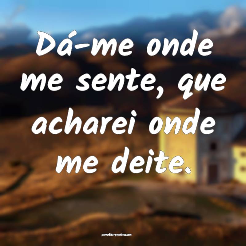 Dá-me onde me sente, que acharei onde me deite.
 ...