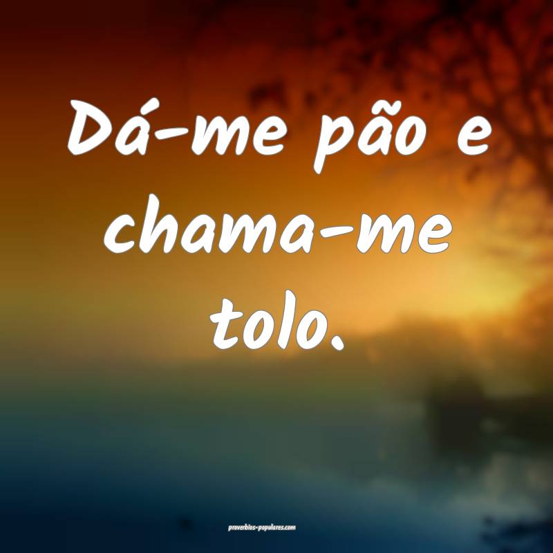 Dá-me pão e chama-me tolo.
 ...