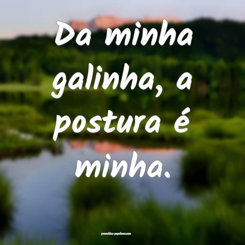 Da minha galinha, a postura é minha.
 ...