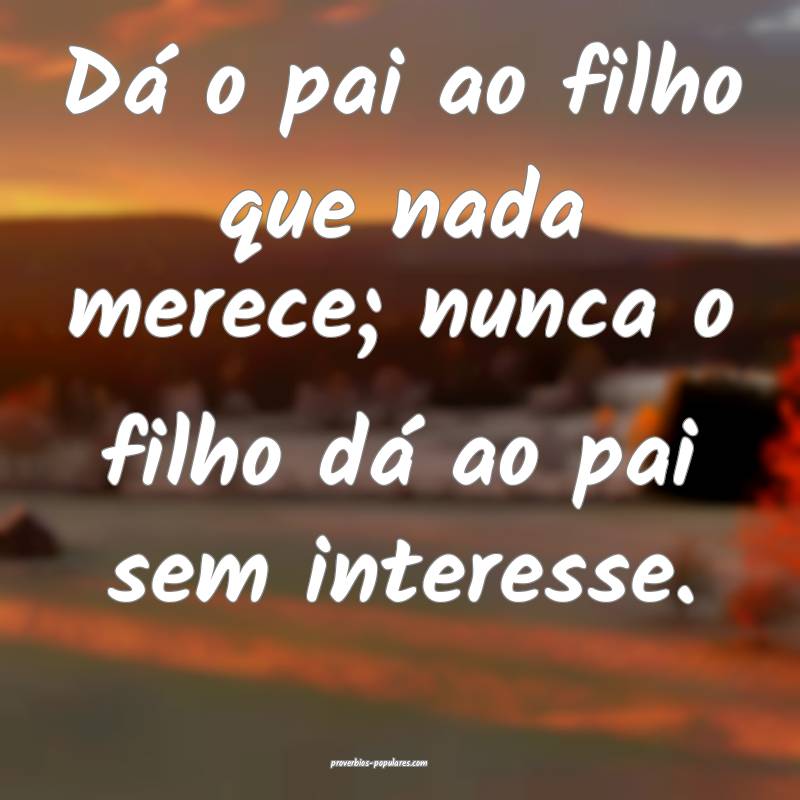 Dá o pai ao filho que nada merece; nunca o filho dá ao pai sem inter...