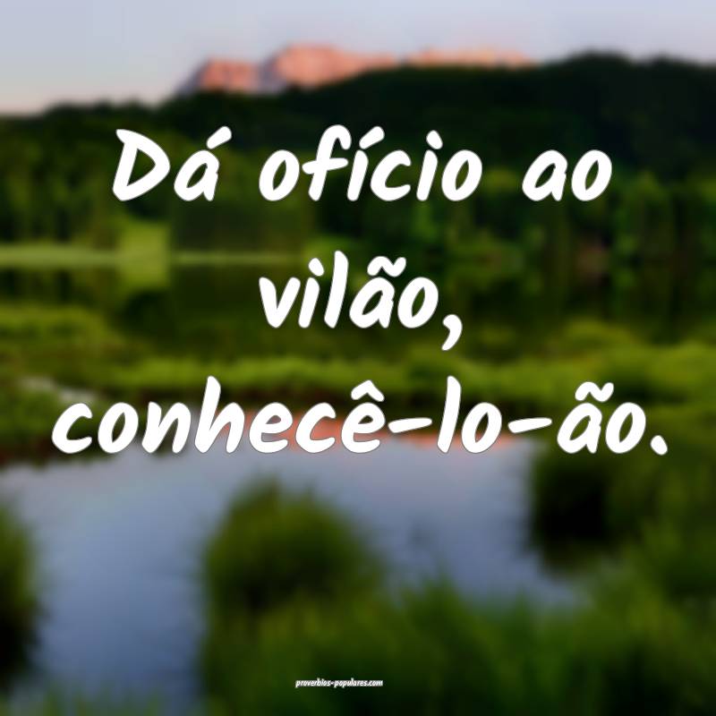 Dá ofício ao vilão, conhecê-lo-ão.
 ...