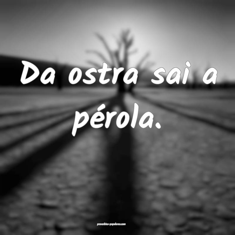 Da ostra sai a pérola.
 ...