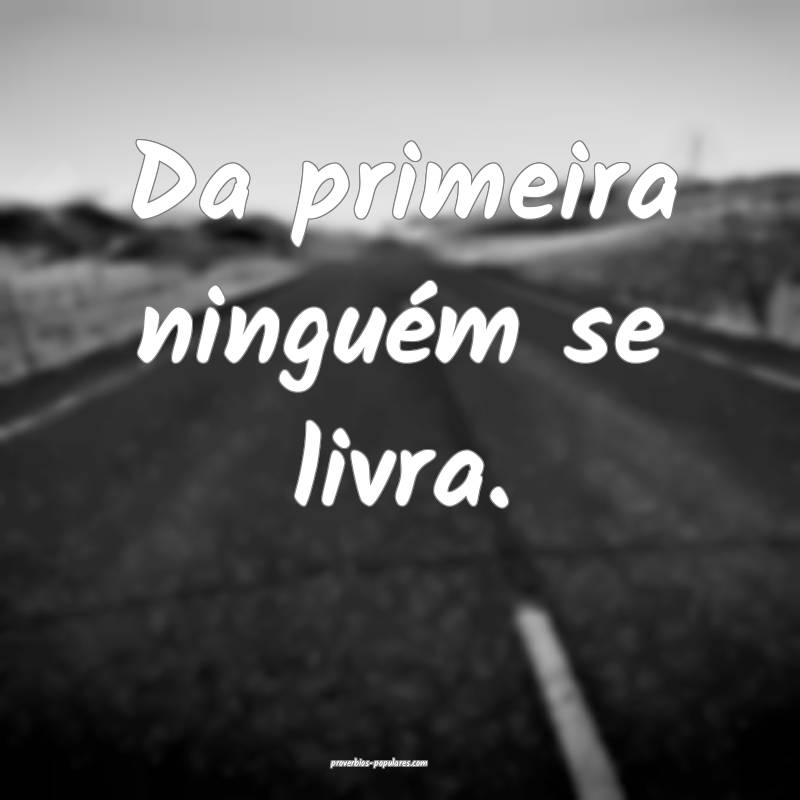 Da primeira ninguém se livra.
...