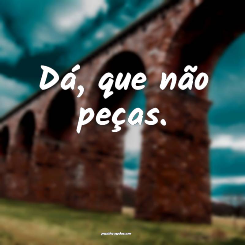 Dá, que não peças.
 ...
