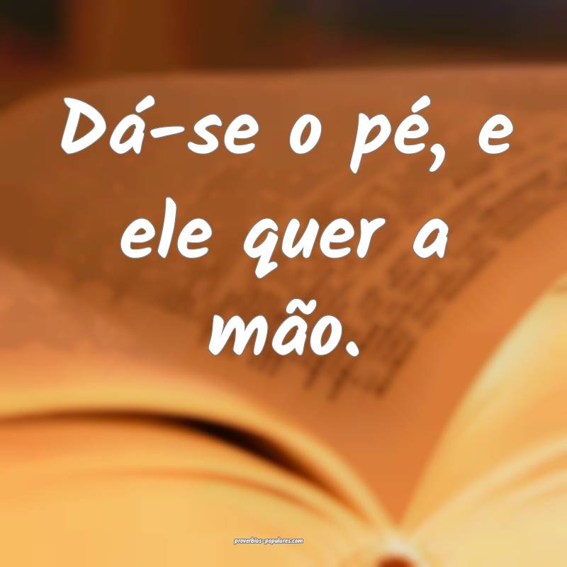 Dá-se o pé, e ele quer a mão.
 ...