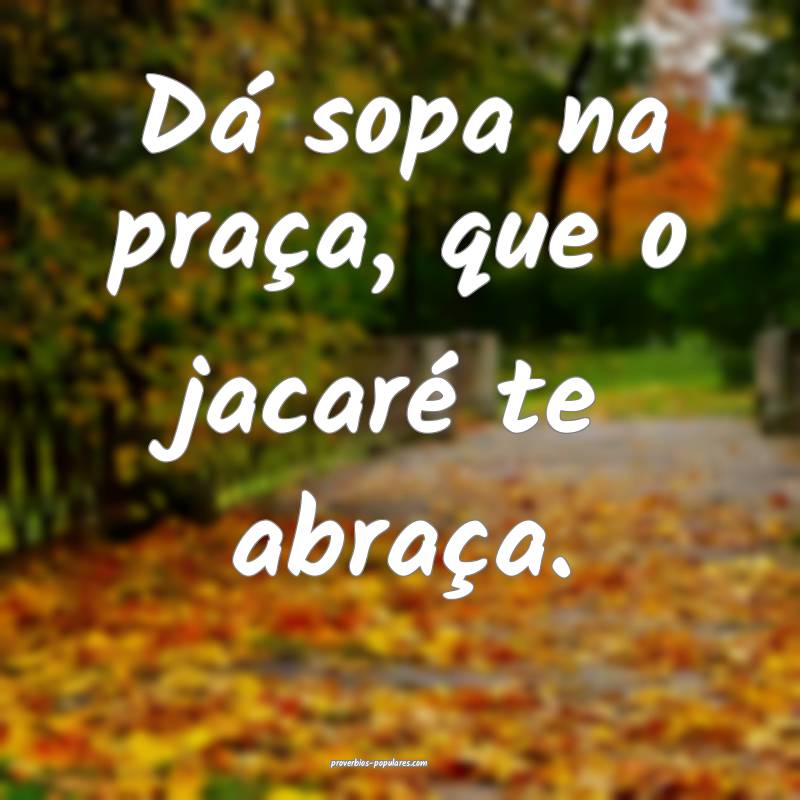 Dá sopa na praça, que o jacaré te abraça.
...