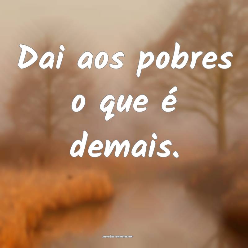 Dai aos pobres o que é demais.
 ...