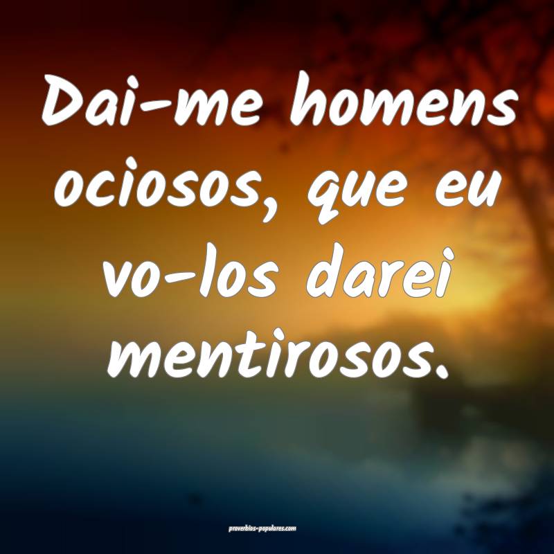 Dai-me homens ociosos, que eu vo-los darei mentirosos.
...