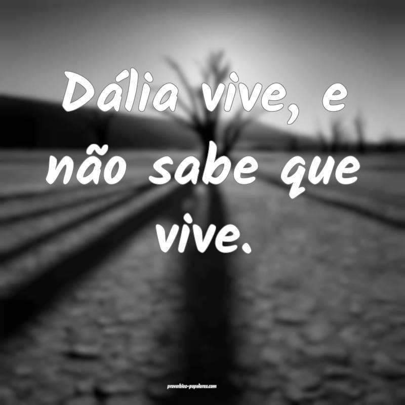 Dália vive, e não sabe que vive.
...