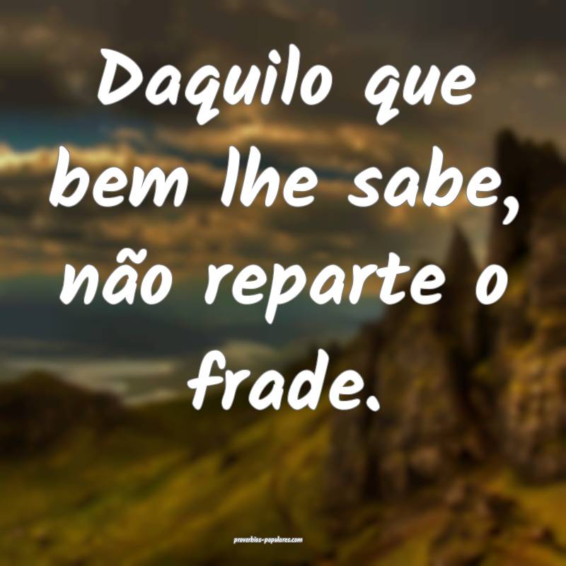 Daquilo que bem lhe sabe, não reparte o frade.
...