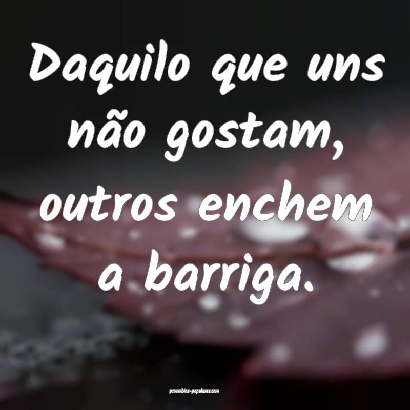 Daquilo que uns não gostam, outros enchem a barriga.
...