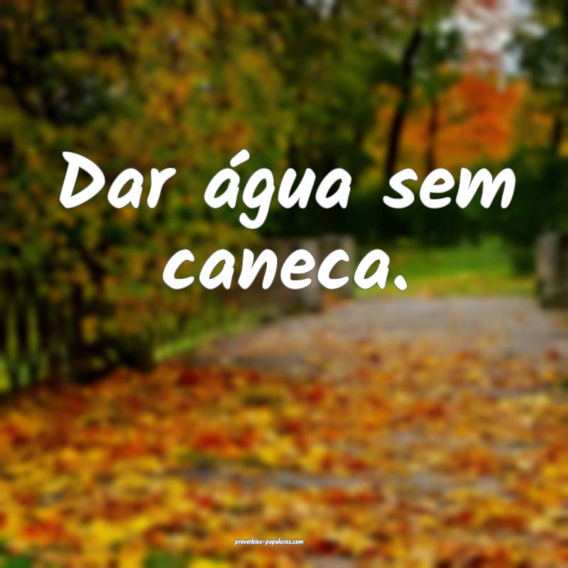Dar água sem caneca.
 ...
