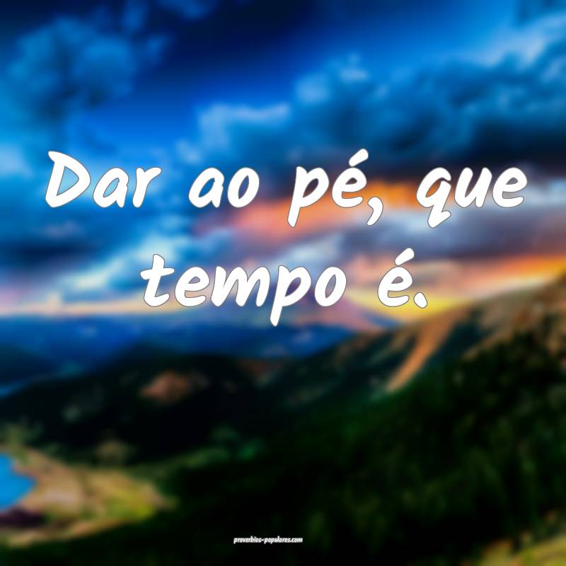 Dar ao pé, que tempo é.
 ...