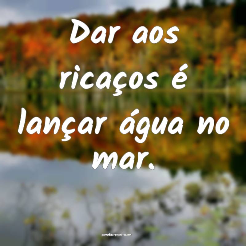 Dar aos ricaços é lançar água no mar.
...