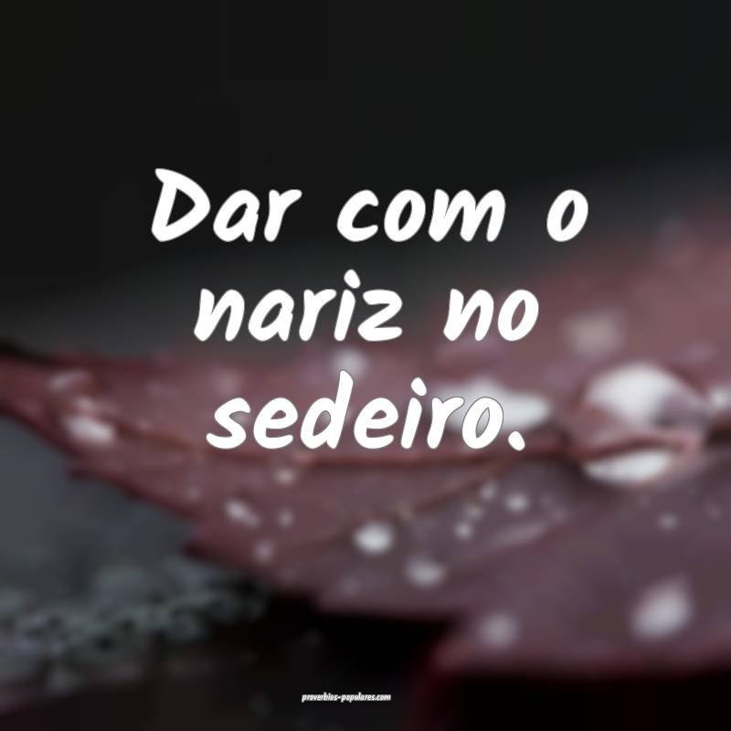 Dar com o nariz no sedeiro.
...