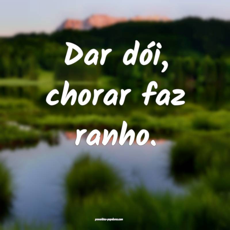 Dar dói, chorar faz ranho.
...