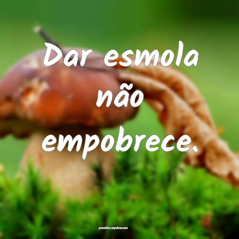 Dar esmola não empobrece.
...