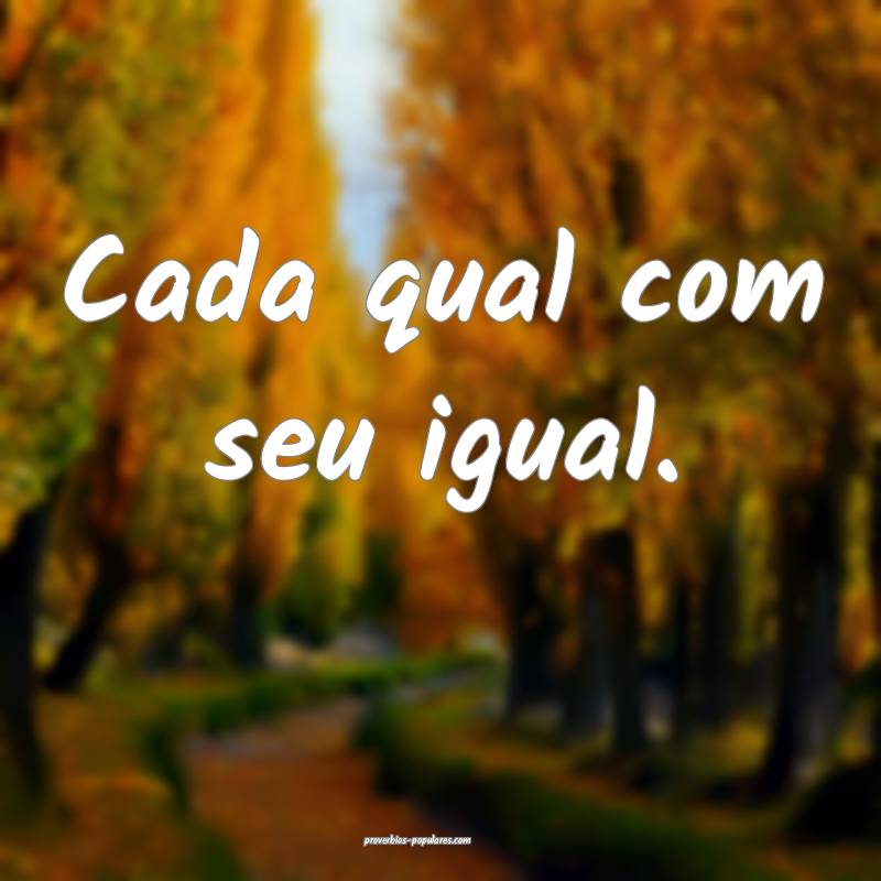 Cada qual com seu igual. 
 ...