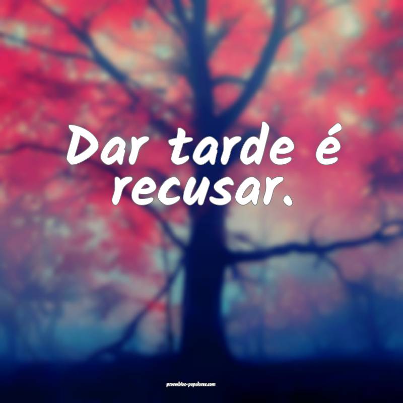 Dar tarde é recusar.
 ...