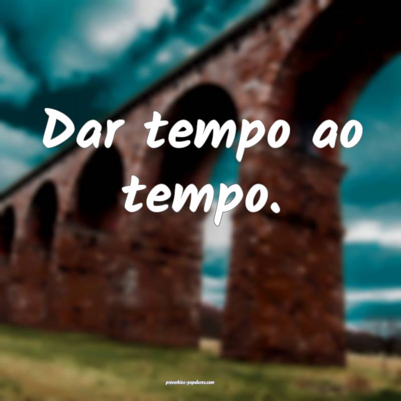 Dar tempo ao tempo.
...