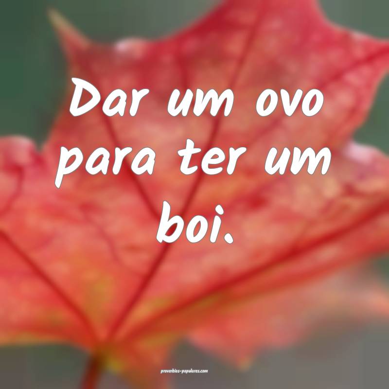 Dar um ovo para ter um boi.
 ...