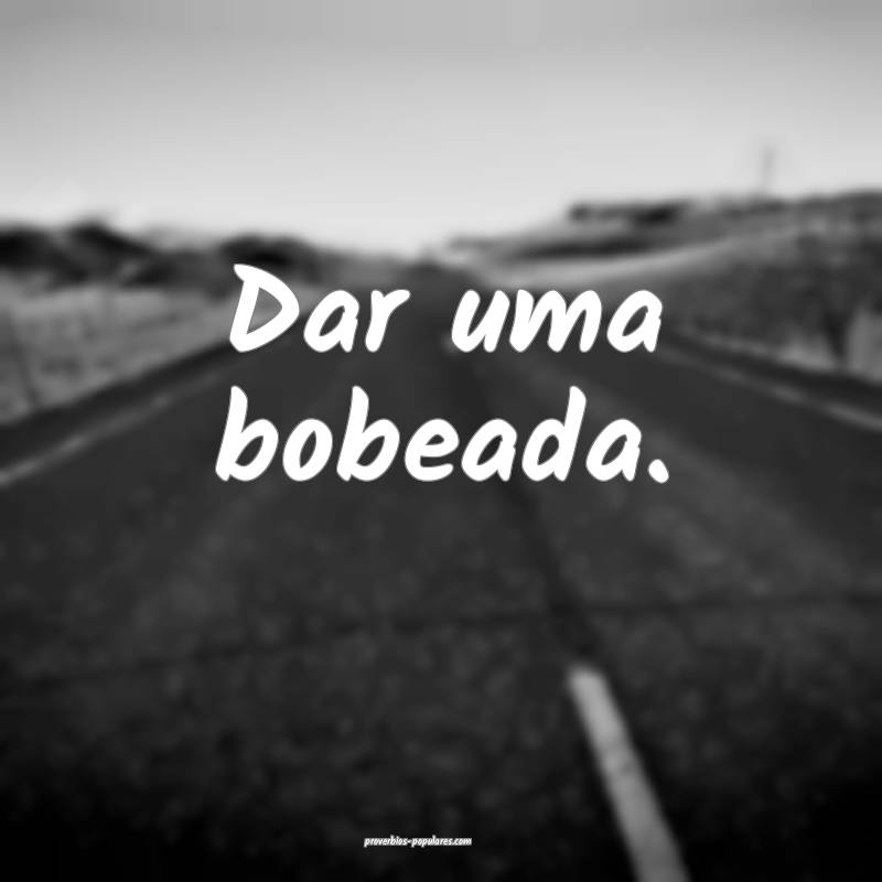 Dar uma bobeada.
 ...