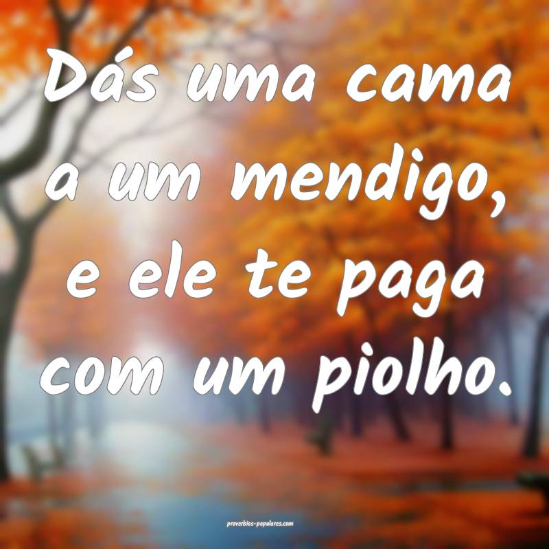 Dás uma cama a um mendigo, e ele te paga com um piolho.
...