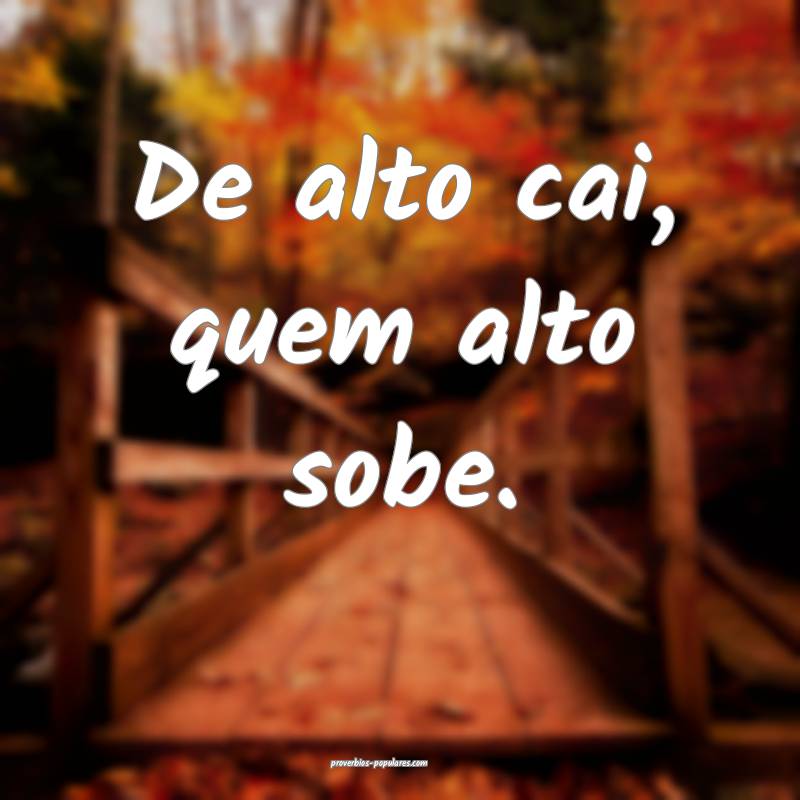 De alto cai, quem alto sobe.
...
